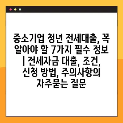 중소기업 청년 전세대출, 꼭 알아야 할 7가지 필수 정보 | 전세자금 대출, 조건, 신청 방법, 주의사항