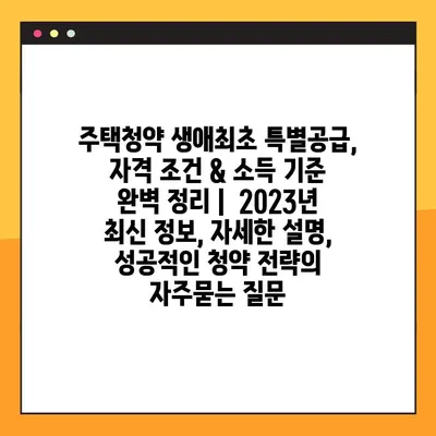 주택청약 생애최초 특별공급, 자격 조건 & 소득 기준 완벽 정리 |  2023년 최신 정보, 자세한 설명, 성공적인 청약 전략