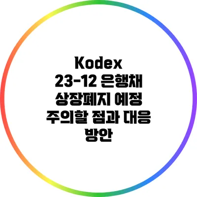 Kodex 23-12 은행채 상장폐지 예정: 주의할 점과 대응 방안