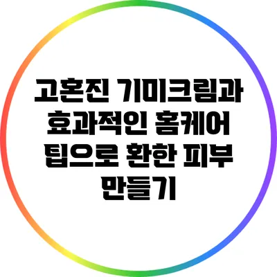 고혼진 기미크림과 효과적인 홈케어 팁으로 환한 피부 만들기