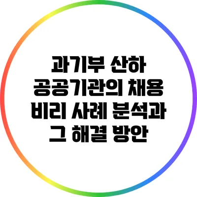 과기부 산하 공공기관의 채용 비리 사례 분석과 그 해결 방안