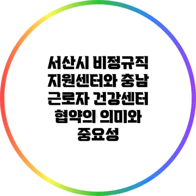 서산시 비정규직 지원센터와 충남 근로자 건강센터 협약의 의미와 중요성