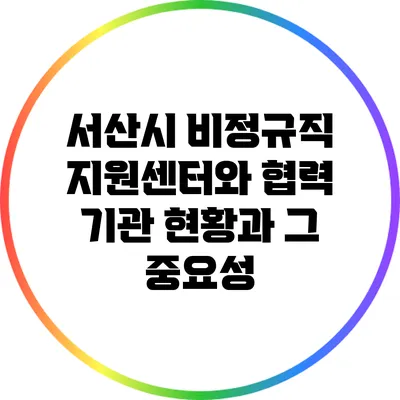 서산시 비정규직 지원센터와 협력 기관 현황과 그 중요성