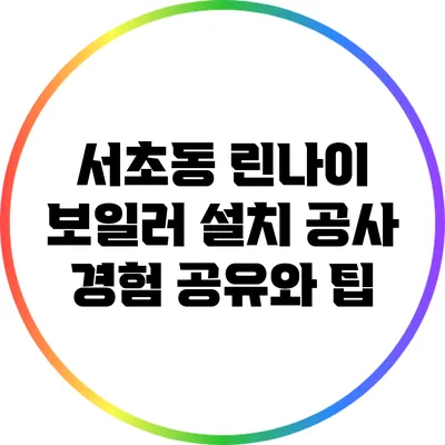 서초동 린나이 보일러 설치 공사: 경험 공유와 팁