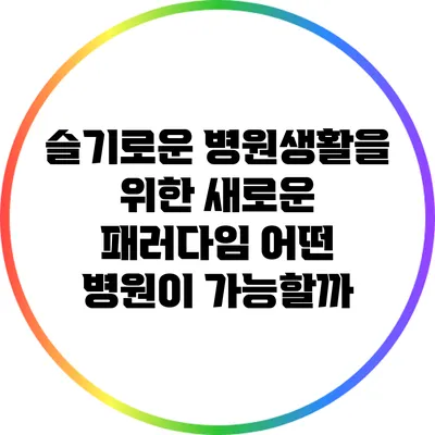 슬기로운 병원생활을 위한 새로운 패러다임: 어떤 병원이 가능할까?