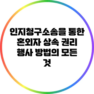 인지청구소송을 통한 혼외자 상속 권리 행사 방법의 모든 것
