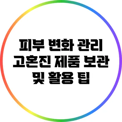 피부 변화 관리: 고혼진 제품 보관 및 활용 팁