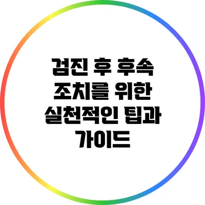 검진 후 후속 조치를 위한 실천적인 팁과 가이드