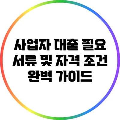 사업자 대출 필요 서류 및 자격 조건 완벽 가이드