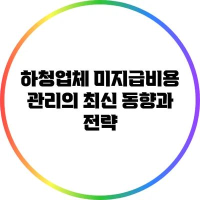 하청업체 미지급비용 관리의 최신 동향과 전략