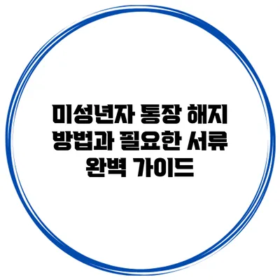 미성년자 통장 해지 방법과 필요한 서류 완벽 가이드