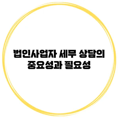 법인사업자 세무 상담의 중요성과 필요성