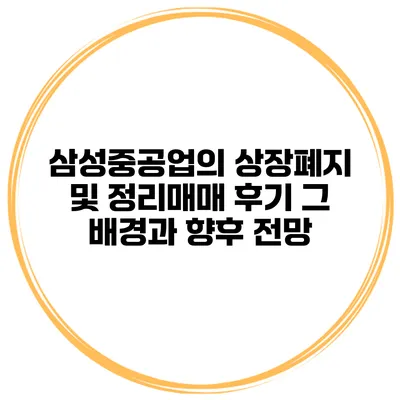 삼성중공업의 상장폐지 및 정리매매 후기: 그 배경과 향후 전망