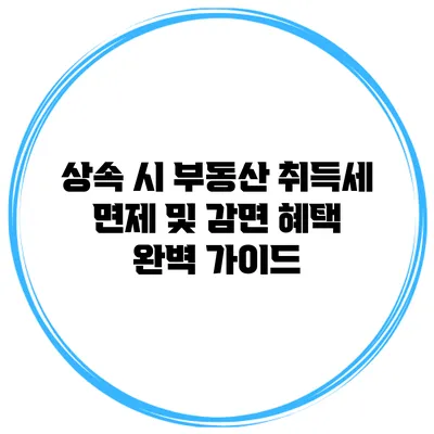 상속 시 부동산 취득세 면제 및 감면 혜택 완벽 가이드