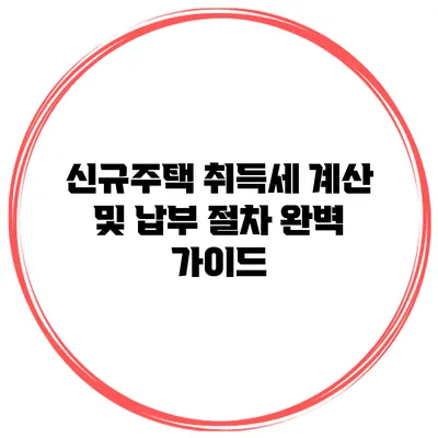 신규주택 취득세 계산 및 납부 절차 완벽 가이드