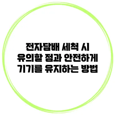 전자담배 세척 시 유의할 점과 안전하게 기기를 유지하는 방법