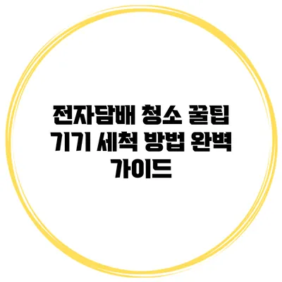 전자담배 청소 꿀팁: 기기 세척 방법 완벽 가이드
