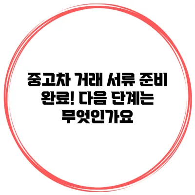 중고차 거래 서류 준비 완료! 다음 단계는 무엇인가요?
