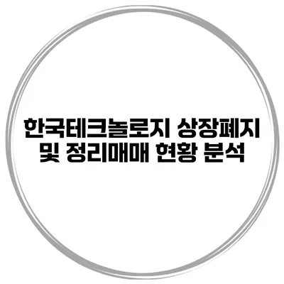 한국테크놀로지 상장폐지 및 정리매매 현황 분석