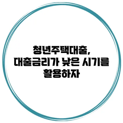청년주택대출, 대출금리가 낮은 시기를 활용하자