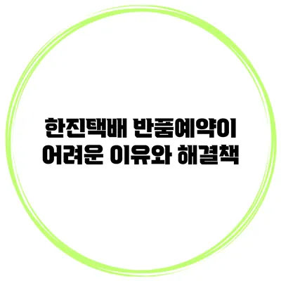 한진택배 반품예약이 어려운 이유와 해결책